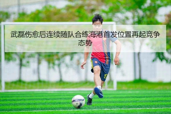 武磊伤愈后连续随队合练海港首发位置再起竞争态势