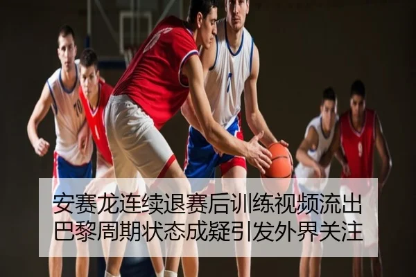 安赛龙连续退赛后训练视频流出 巴黎周期状态成疑引发外界关注