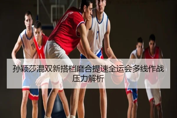 孙颖莎混双新搭档磨合提速全运会多线作战压力解析